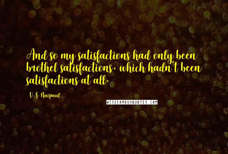 V.S. Naipaul Quotes: And so my satisfactions had only been brothel satisfactions, which hadn't been satisfactions at all.