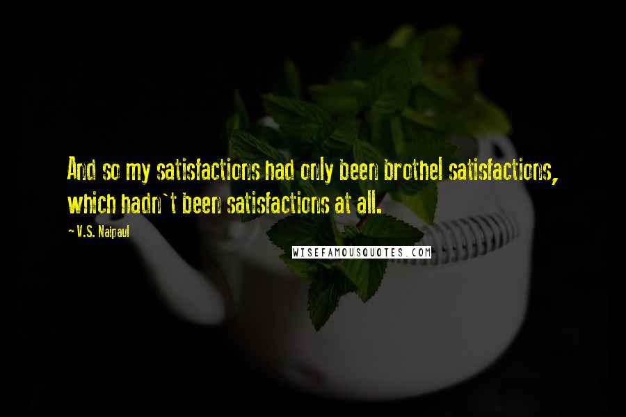 V.S. Naipaul Quotes: And so my satisfactions had only been brothel satisfactions, which hadn't been satisfactions at all.