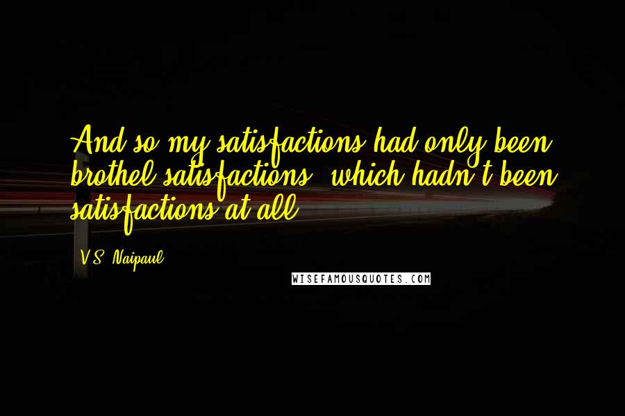 V.S. Naipaul Quotes: And so my satisfactions had only been brothel satisfactions, which hadn't been satisfactions at all.