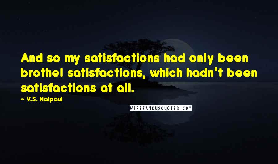 V.S. Naipaul Quotes: And so my satisfactions had only been brothel satisfactions, which hadn't been satisfactions at all.