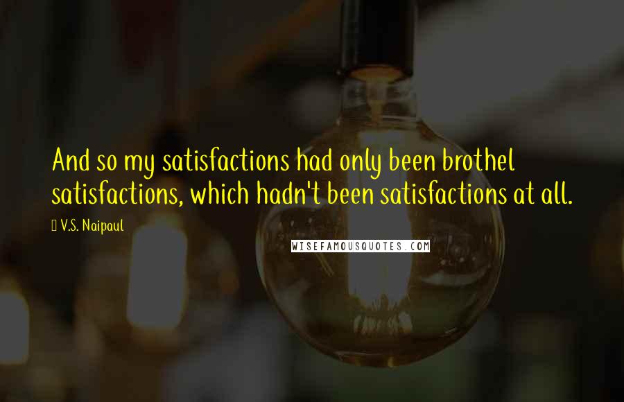 V.S. Naipaul Quotes: And so my satisfactions had only been brothel satisfactions, which hadn't been satisfactions at all.