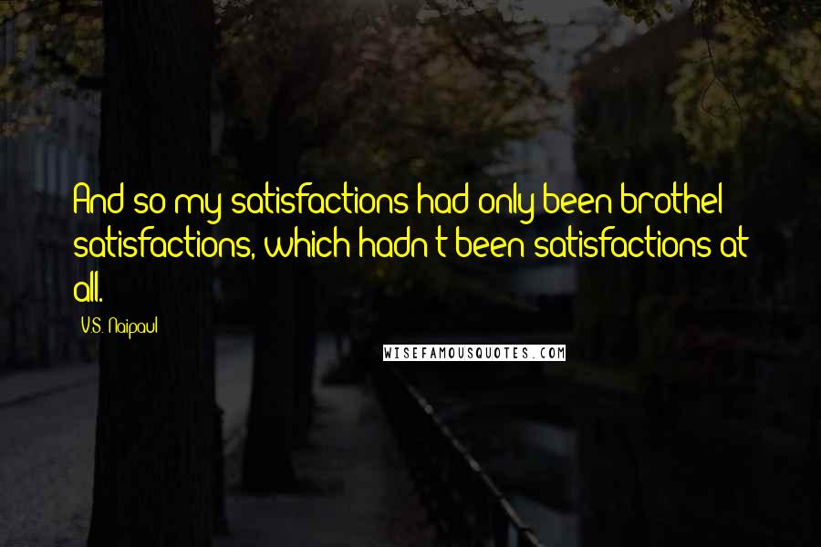 V.S. Naipaul Quotes: And so my satisfactions had only been brothel satisfactions, which hadn't been satisfactions at all.