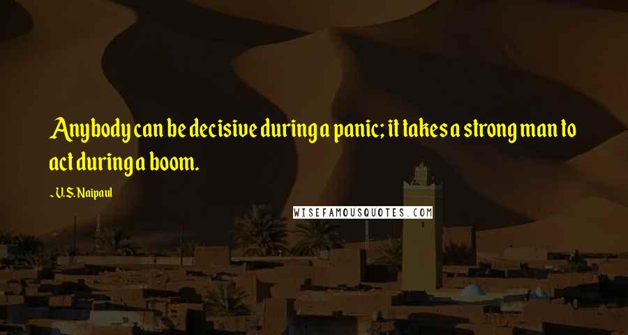V.S. Naipaul Quotes: Anybody can be decisive during a panic; it takes a strong man to act during a boom.