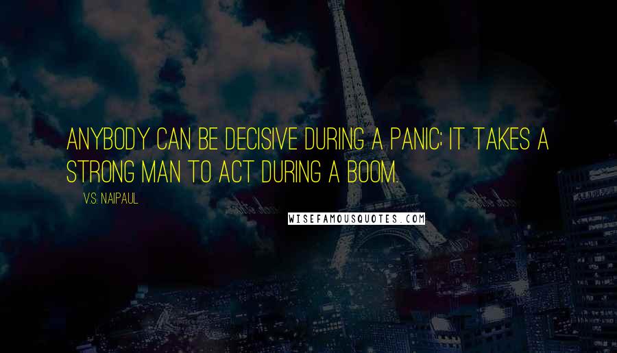 V.S. Naipaul Quotes: Anybody can be decisive during a panic; it takes a strong man to act during a boom.