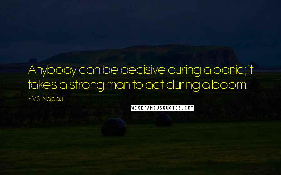 V.S. Naipaul Quotes: Anybody can be decisive during a panic; it takes a strong man to act during a boom.