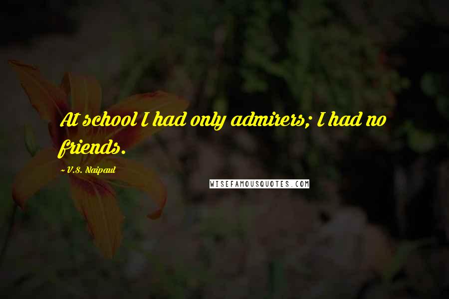 V.S. Naipaul Quotes: At school I had only admirers; I had no friends.