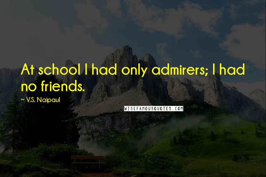 V.S. Naipaul Quotes: At school I had only admirers; I had no friends.