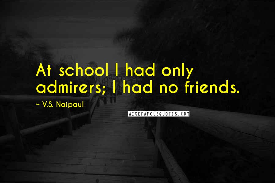 V.S. Naipaul Quotes: At school I had only admirers; I had no friends.