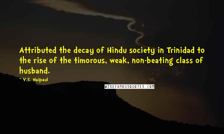 V.S. Naipaul Quotes: Attributed the decay of Hindu society in Trinidad to the rise of the timorous, weak, non-beating class of husband.