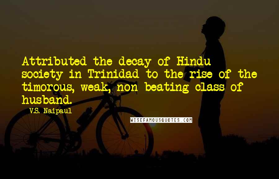 V.S. Naipaul Quotes: Attributed the decay of Hindu society in Trinidad to the rise of the timorous, weak, non-beating class of husband.