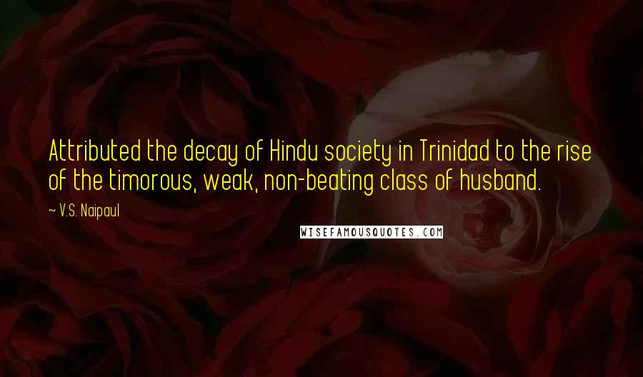 V.S. Naipaul Quotes: Attributed the decay of Hindu society in Trinidad to the rise of the timorous, weak, non-beating class of husband.