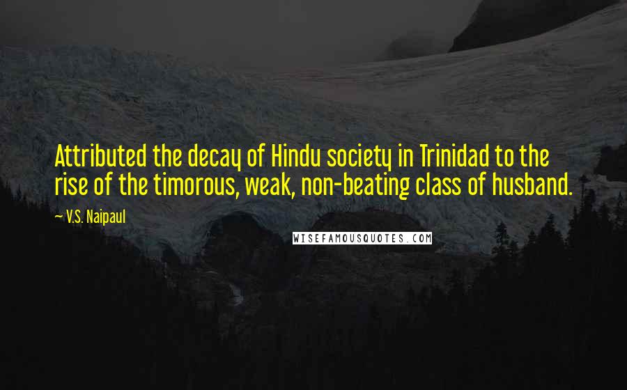 V.S. Naipaul Quotes: Attributed the decay of Hindu society in Trinidad to the rise of the timorous, weak, non-beating class of husband.