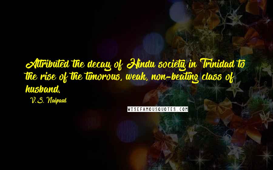 V.S. Naipaul Quotes: Attributed the decay of Hindu society in Trinidad to the rise of the timorous, weak, non-beating class of husband.