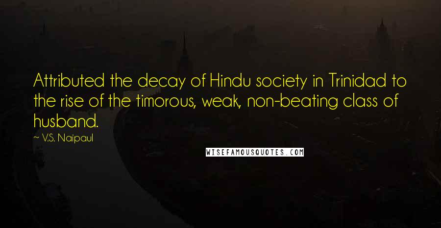 V.S. Naipaul Quotes: Attributed the decay of Hindu society in Trinidad to the rise of the timorous, weak, non-beating class of husband.