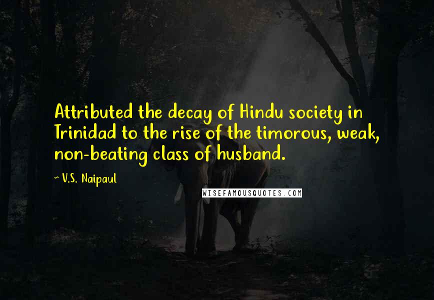 V.S. Naipaul Quotes: Attributed the decay of Hindu society in Trinidad to the rise of the timorous, weak, non-beating class of husband.