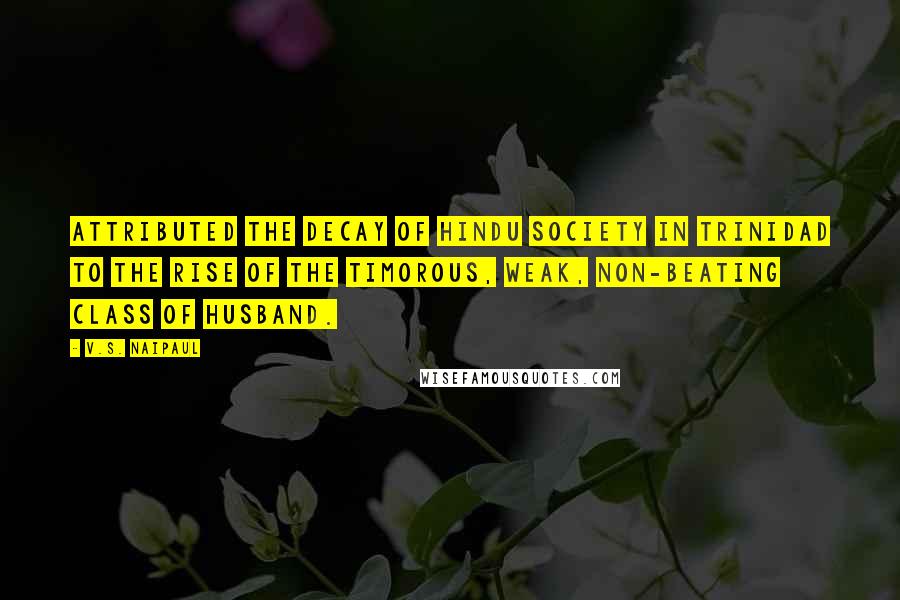 V.S. Naipaul Quotes: Attributed the decay of Hindu society in Trinidad to the rise of the timorous, weak, non-beating class of husband.