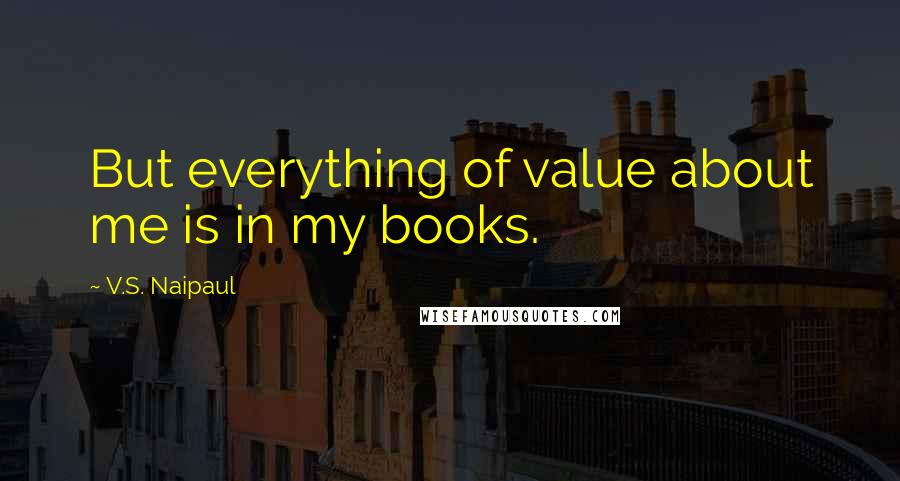 V.S. Naipaul Quotes: But everything of value about me is in my books.