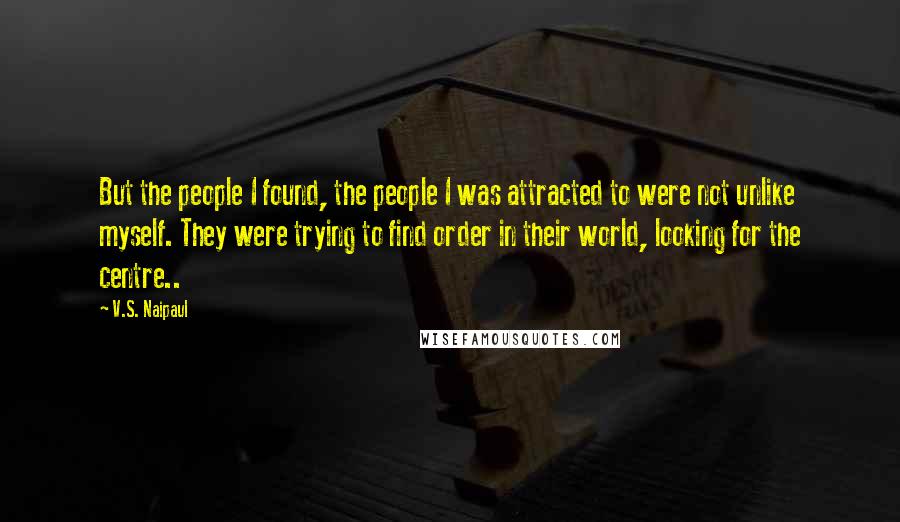 V.S. Naipaul Quotes: But the people I found, the people I was attracted to were not unlike myself. They were trying to find order in their world, looking for the centre..