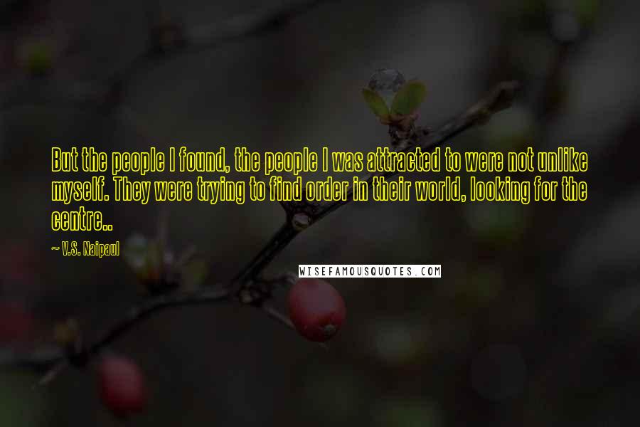 V.S. Naipaul Quotes: But the people I found, the people I was attracted to were not unlike myself. They were trying to find order in their world, looking for the centre..