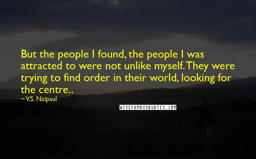 V.S. Naipaul Quotes: But the people I found, the people I was attracted to were not unlike myself. They were trying to find order in their world, looking for the centre..