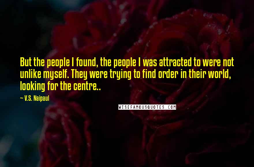 V.S. Naipaul Quotes: But the people I found, the people I was attracted to were not unlike myself. They were trying to find order in their world, looking for the centre..