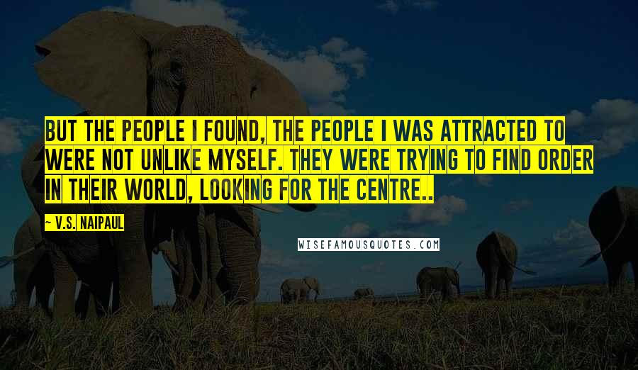 V.S. Naipaul Quotes: But the people I found, the people I was attracted to were not unlike myself. They were trying to find order in their world, looking for the centre..