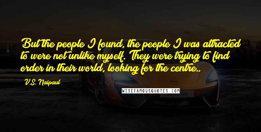 V.S. Naipaul Quotes: But the people I found, the people I was attracted to were not unlike myself. They were trying to find order in their world, looking for the centre..