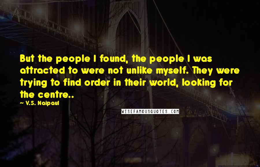 V.S. Naipaul Quotes: But the people I found, the people I was attracted to were not unlike myself. They were trying to find order in their world, looking for the centre..