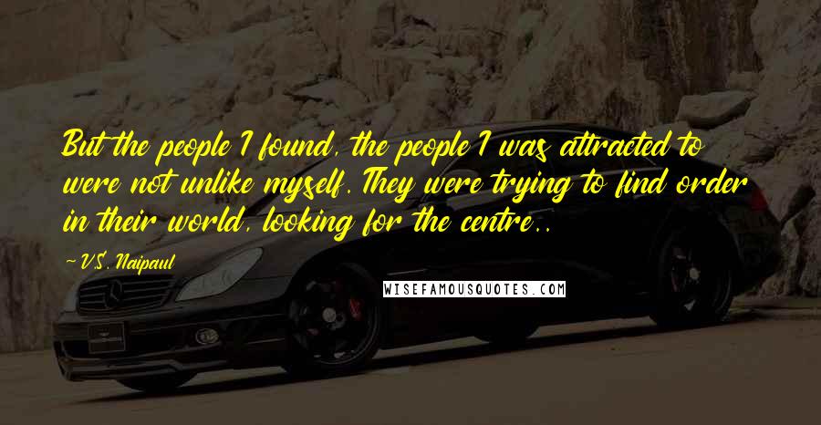 V.S. Naipaul Quotes: But the people I found, the people I was attracted to were not unlike myself. They were trying to find order in their world, looking for the centre..