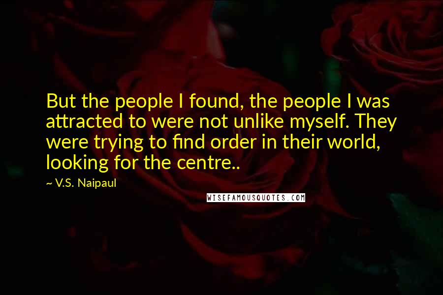 V.S. Naipaul Quotes: But the people I found, the people I was attracted to were not unlike myself. They were trying to find order in their world, looking for the centre..