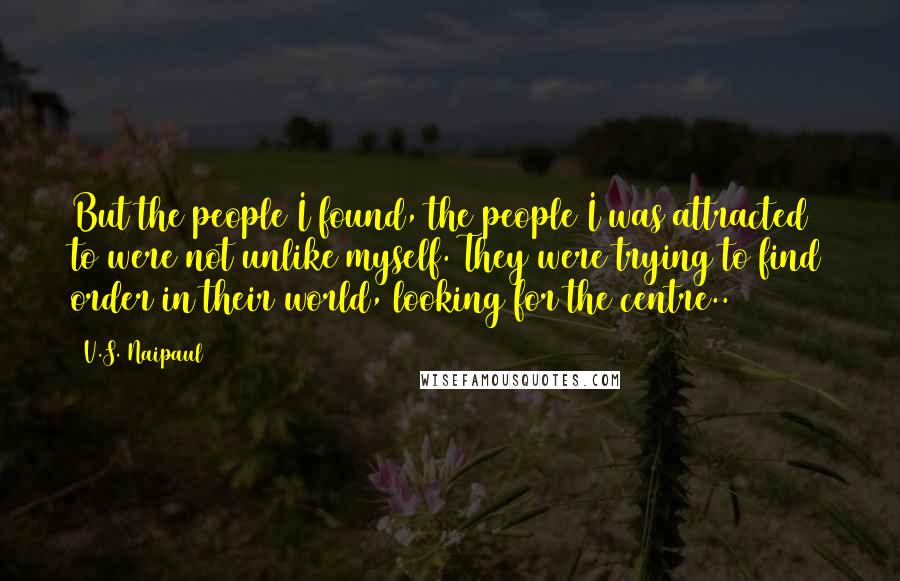 V.S. Naipaul Quotes: But the people I found, the people I was attracted to were not unlike myself. They were trying to find order in their world, looking for the centre..