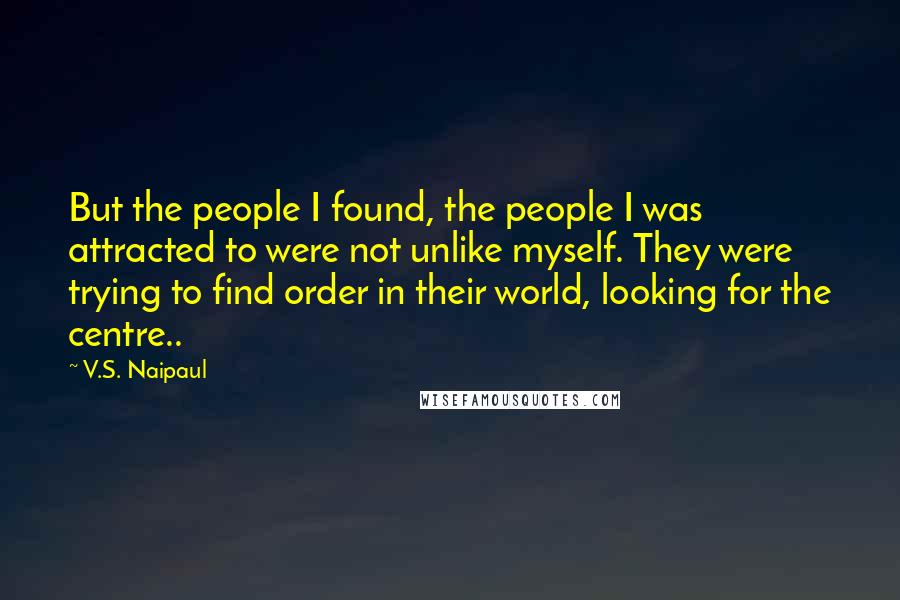 V.S. Naipaul Quotes: But the people I found, the people I was attracted to were not unlike myself. They were trying to find order in their world, looking for the centre..