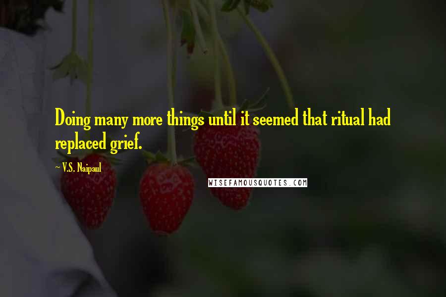 V.S. Naipaul Quotes: Doing many more things until it seemed that ritual had replaced grief.