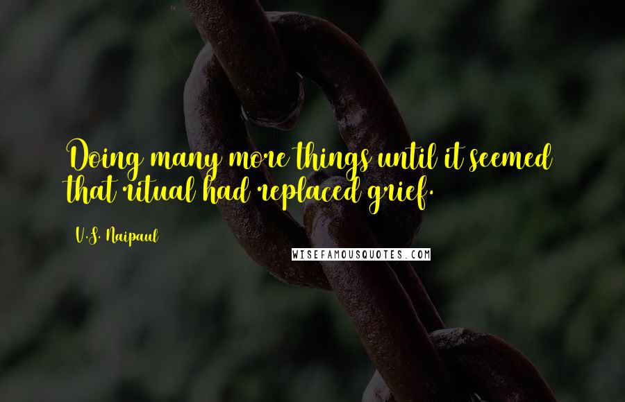 V.S. Naipaul Quotes: Doing many more things until it seemed that ritual had replaced grief.