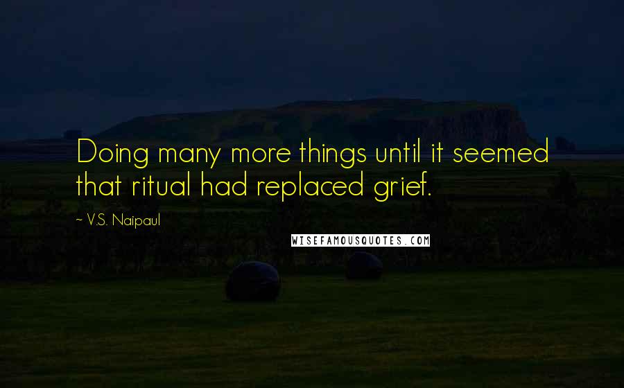 V.S. Naipaul Quotes: Doing many more things until it seemed that ritual had replaced grief.