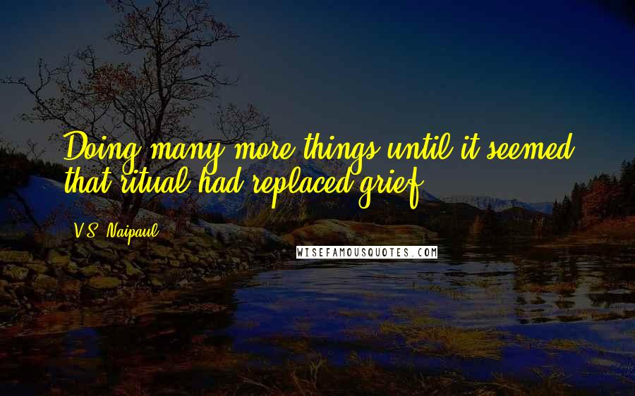 V.S. Naipaul Quotes: Doing many more things until it seemed that ritual had replaced grief.