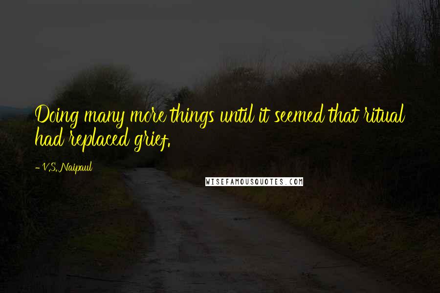 V.S. Naipaul Quotes: Doing many more things until it seemed that ritual had replaced grief.