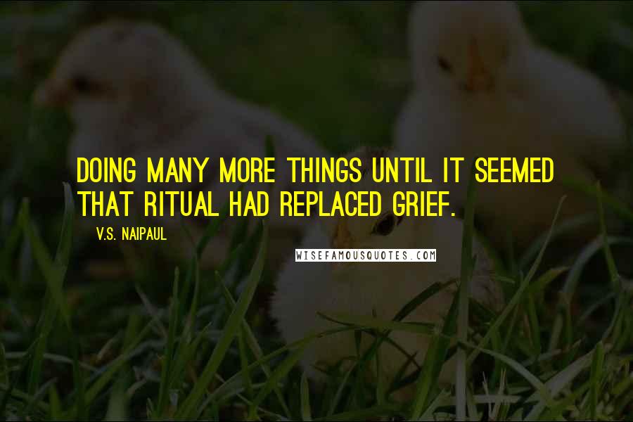 V.S. Naipaul Quotes: Doing many more things until it seemed that ritual had replaced grief.