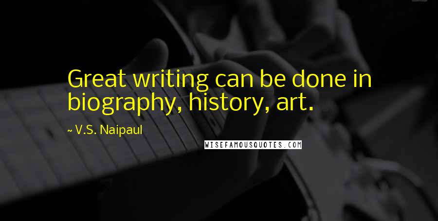 V.S. Naipaul Quotes: Great writing can be done in biography, history, art.