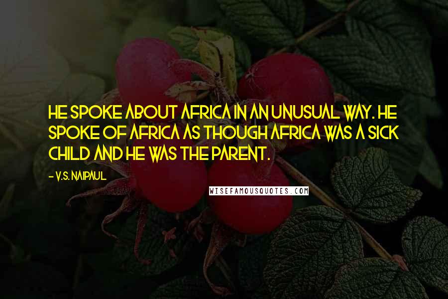 V.S. Naipaul Quotes: He spoke about Africa in an unusual way. He spoke of Africa as though Africa was a sick child and he was the parent.