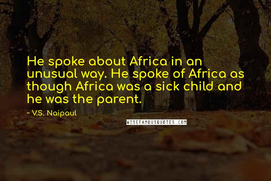 V.S. Naipaul Quotes: He spoke about Africa in an unusual way. He spoke of Africa as though Africa was a sick child and he was the parent.