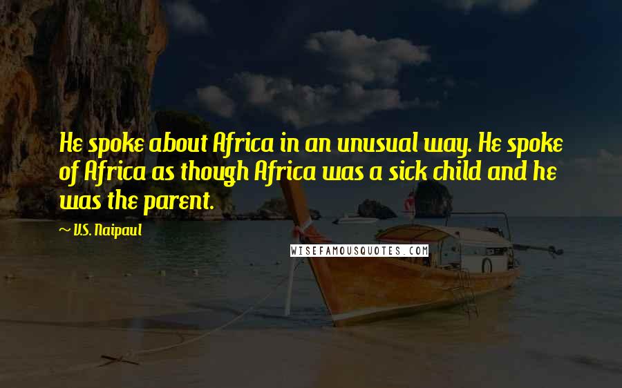 V.S. Naipaul Quotes: He spoke about Africa in an unusual way. He spoke of Africa as though Africa was a sick child and he was the parent.