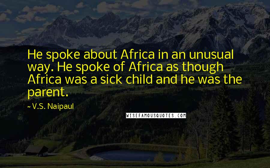 V.S. Naipaul Quotes: He spoke about Africa in an unusual way. He spoke of Africa as though Africa was a sick child and he was the parent.