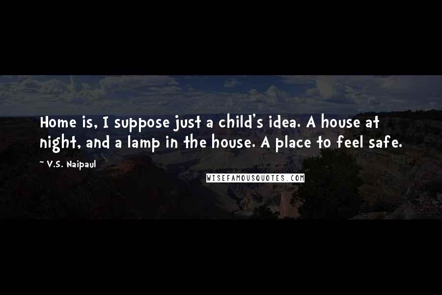 V.S. Naipaul Quotes: Home is, I suppose just a child's idea. A house at night, and a lamp in the house. A place to feel safe.