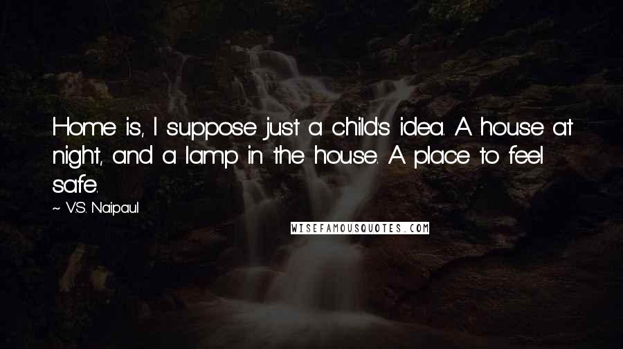 V.S. Naipaul Quotes: Home is, I suppose just a child's idea. A house at night, and a lamp in the house. A place to feel safe.