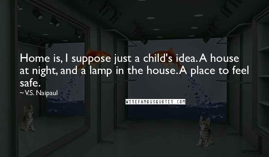 V.S. Naipaul Quotes: Home is, I suppose just a child's idea. A house at night, and a lamp in the house. A place to feel safe.