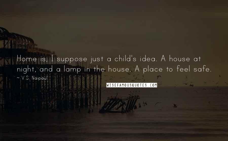 V.S. Naipaul Quotes: Home is, I suppose just a child's idea. A house at night, and a lamp in the house. A place to feel safe.