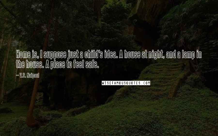 V.S. Naipaul Quotes: Home is, I suppose just a child's idea. A house at night, and a lamp in the house. A place to feel safe.