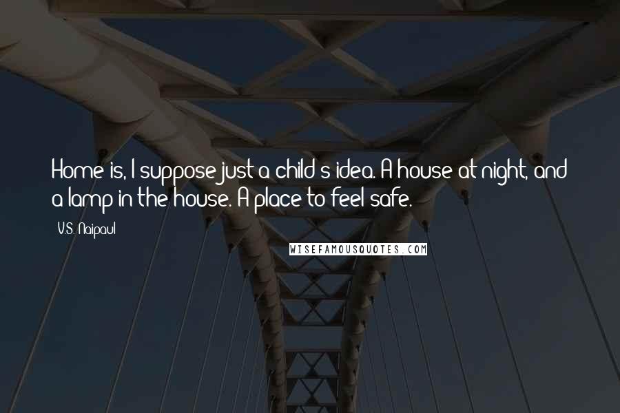 V.S. Naipaul Quotes: Home is, I suppose just a child's idea. A house at night, and a lamp in the house. A place to feel safe.