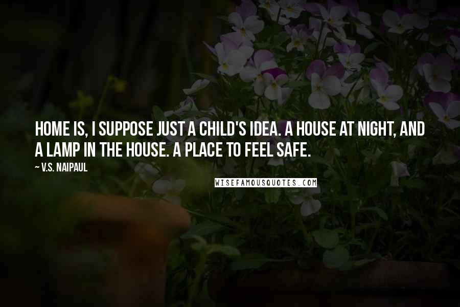 V.S. Naipaul Quotes: Home is, I suppose just a child's idea. A house at night, and a lamp in the house. A place to feel safe.